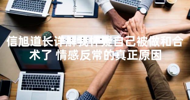 信旭道长详解我怀疑自己被做和合术了 情感反常的真正原因